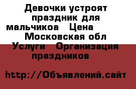 Девочки устроят праздник для мальчикоа › Цена ­ 2 000 - Московская обл. Услуги » Организация праздников   